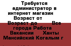 Требуется администратор в интернет магазин.  › Возраст от ­ 22 › Возраст до ­ 40 - Все города Работа » Вакансии   . Ханты-Мансийский,Когалым г.